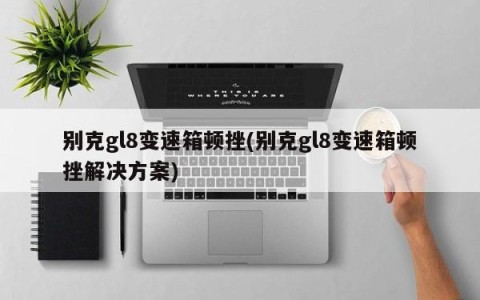 别克gl8变速箱顿挫(别克gl8变速箱顿挫解决方案)