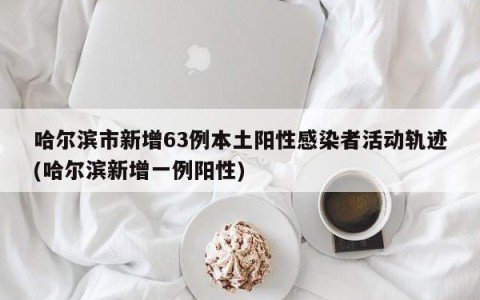 哈尔滨市新增63例本土阳性感染者活动轨迹(哈尔滨新增一例阳性)