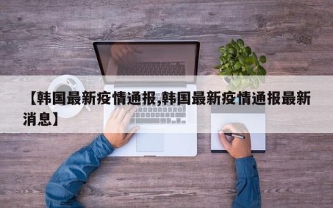 【韩国最新疫情通报,韩国最新疫情通报最新消息】
