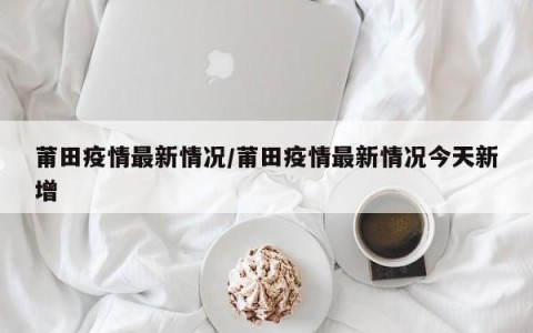 莆田疫情最新情况/莆田疫情最新情况今天新增