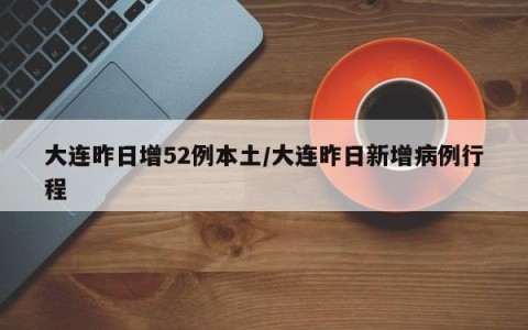 大连昨日增52例本土/大连昨日新增病例行程