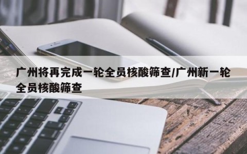 广州将再完成一轮全员核酸筛查/广州新一轮全员核酸筛查