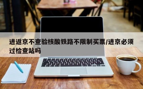 进返京不查验核酸铁路不限制买票/进京必须过检查站吗