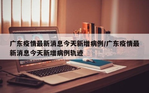 广东疫情最新消息今天新增病例/广东疫情最新消息今天新增病例轨迹