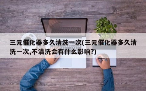 三元催化器多久清洗一次(三元催化器多久清洗一次,不清洗会有什么影响?)
