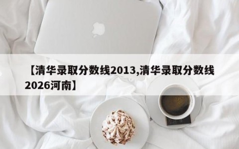 【清华录取分数线2013,清华录取分数线2026河南】