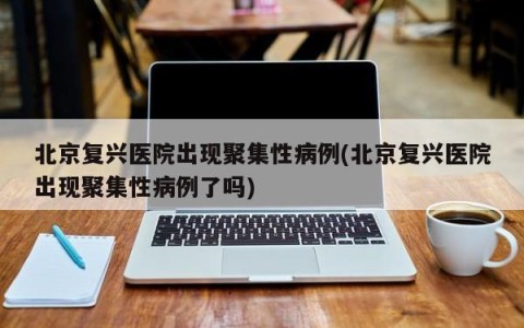 北京复兴医院出现聚集性病例(北京复兴医院出现聚集性病例了吗)