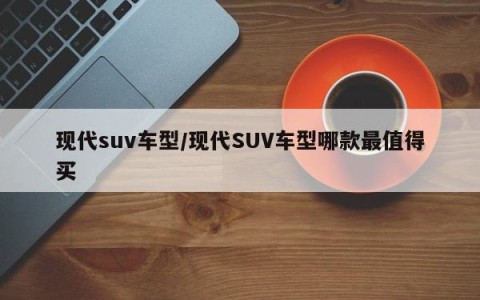 现代suv车型/现代SUV车型哪款最值得买