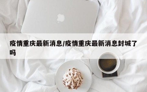 疫情重庆最新消息/疫情重庆最新消息封城了吗