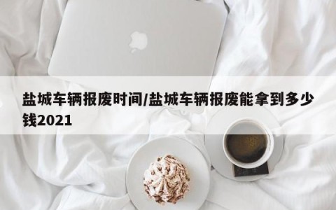 盐城车辆报废时间/盐城车辆报废能拿到多少钱2021