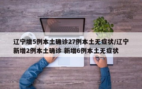 辽宁增5例本土确诊27例本土无症状/辽宁新增2例本土确诊 新增6例本土无症状