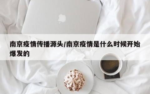 南京疫情传播源头/南京疫情是什么时候开始爆发的