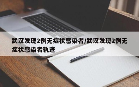 武汉发现2例无症状感染者/武汉发现2例无症状感染者轨迹