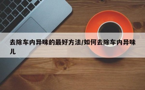 去除车内异味的最好方法/如何去除车内异味儿