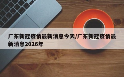 广东新冠疫情最新消息今天/广东新冠疫情最新消息2026年