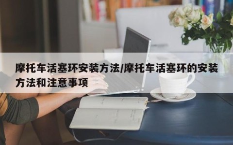 摩托车活塞环安装方法/摩托车活塞环的安装方法和注意事项