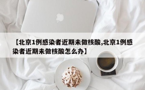 【北京1例感染者近期未做核酸,北京1例感染者近期未做核酸怎么办】