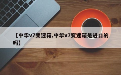 【中华v7变速箱,中华v7变速箱是进口的吗】