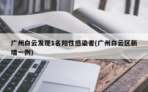 广州白云发现1名阳性感染者(广州白云区新增一例)