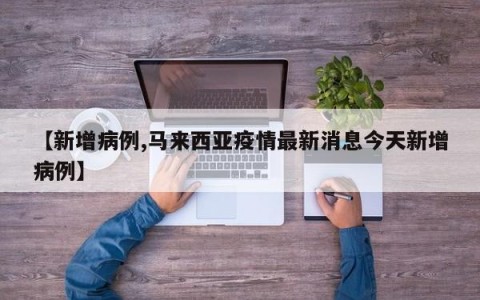 【新增病例,马来西亚疫情最新消息今天新增病例】