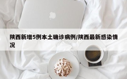 陕西新增5例本土确诊病例/陕西最新感染情况