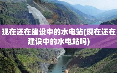 现在还在建设中的水电站(现在还在建设中的水电站吗)