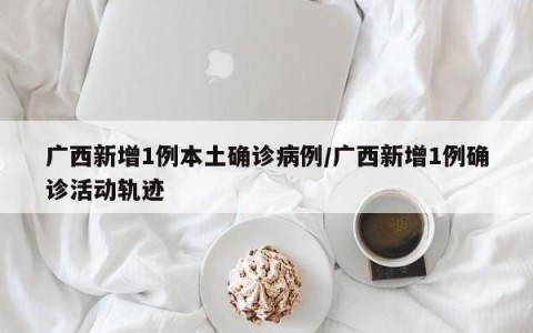 广西新增1例本土确诊病例/广西新增1例确诊活动轨迹