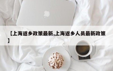 【上海返乡政策最新,上海返乡人员最新政策】