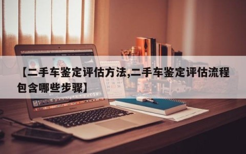 【二手车鉴定评估方法,二手车鉴定评估流程包含哪些步骤】