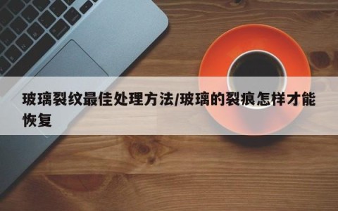 玻璃裂纹最佳处理方法/玻璃的裂痕怎样才能恢复