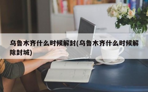 乌鲁木齐什么时候解封(乌鲁木齐什么时候解除封城)