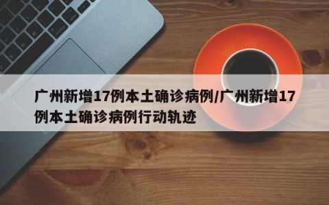 广州新增17例本土确诊病例/广州新增17例本土确诊病例行动轨迹