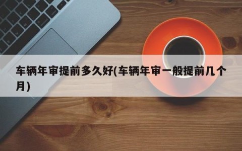 车辆年审提前多久好(车辆年审一般提前几个月)