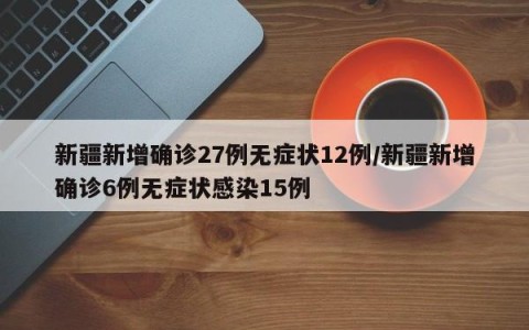 新疆新增确诊27例无症状12例/新疆新增确诊6例无症状感染15例