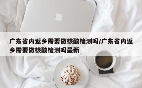 广东省内返乡需要做核酸检测吗/广东省内返乡需要做核酸检测吗最新