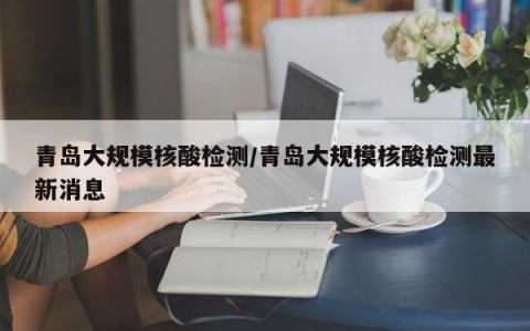 青岛大规模核酸检测/青岛大规模核酸检测最新消息