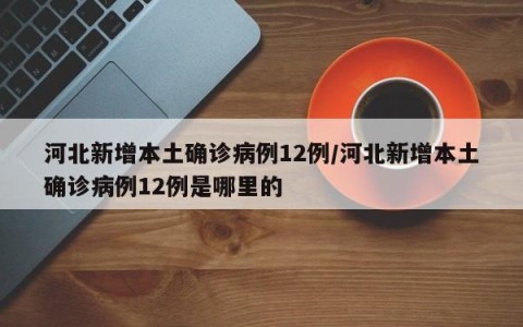 河北新增本土确诊病例12例/河北新增本土确诊病例12例是哪里的