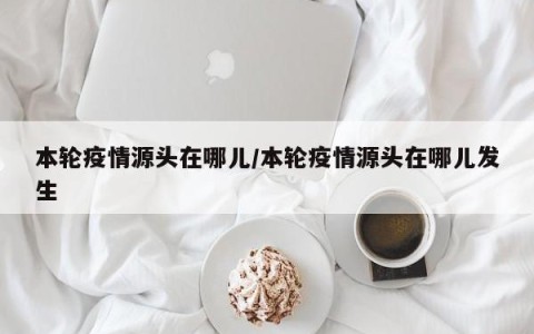 本轮疫情源头在哪儿/本轮疫情源头在哪儿发生