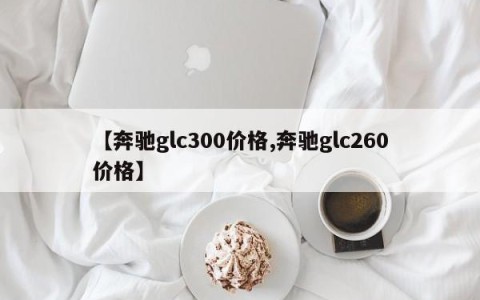 【奔驰glc300价格,奔驰glc260价格】