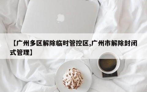 【广州多区解除临时管控区,广州市解除封闭式管理】