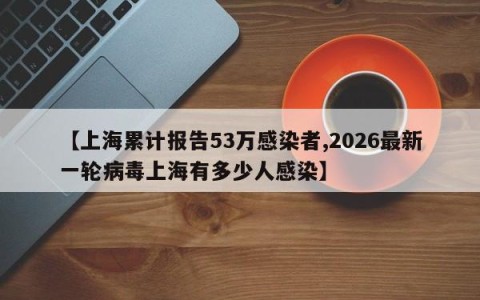 【上海累计报告53万感染者,2026最新一轮病毒上海有多少人感染】