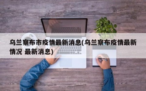 乌兰察布市疫情最新消息(乌兰察布疫情最新情况 最新消息)