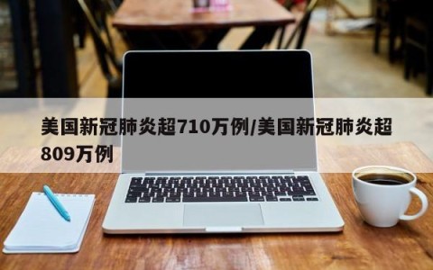 美国新冠肺炎超710万例/美国新冠肺炎超809万例