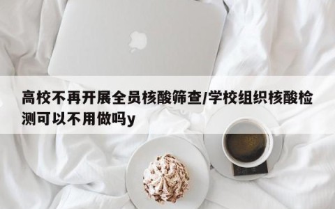 高校不再开展全员核酸筛查/学校组织核酸检测可以不用做吗y