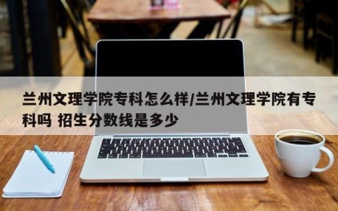 兰州文理学院专科怎么样/兰州文理学院有专科吗 招生分数线是多少