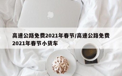 高速公路免费2021年春节/高速公路免费2021年春节小货车