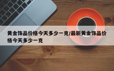 黄金饰品价格今天多少一克/最新黄金饰品价格今天多少一克