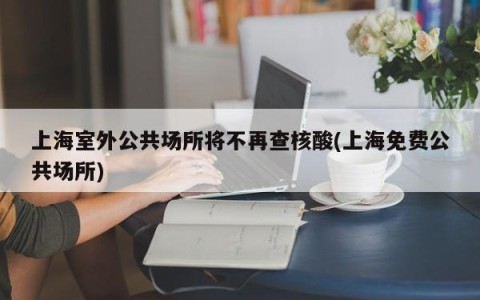上海室外公共场所将不再查核酸(上海免费公共场所)