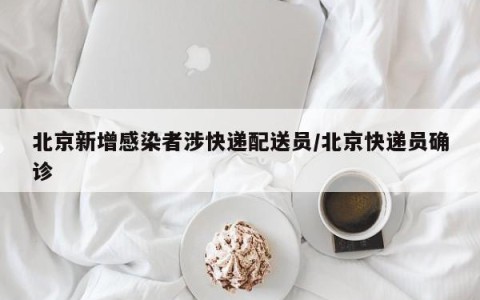 北京新增感染者涉快递配送员/北京快递员确诊