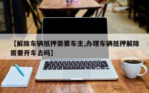 【解除车辆抵押需要车主,办理车辆抵押解除需要开车去吗】